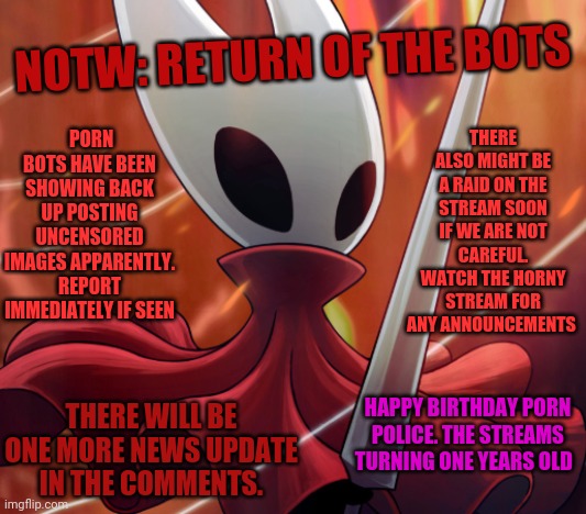 News of the week: Return of the bots | PORN BOTS HAVE BEEN SHOWING BACK UP POSTING UNCENSORED IMAGES APPARENTLY. REPORT IMMEDIATELY IF SEEN; NOTW: RETURN OF THE BOTS; THERE ALSO MIGHT BE A RAID ON THE STREAM SOON IF WE ARE NOT CAREFUL. WATCH THE HORNY STREAM FOR ANY ANNOUNCEMENTS; HAPPY BIRTHDAY PORN POLICE. THE STREAMS TURNING ONE YEARS OLD; THERE WILL BE ONE MORE NEWS UPDATE IN THE COMMENTS. | image tagged in hornet,notw,bag knight | made w/ Imgflip meme maker