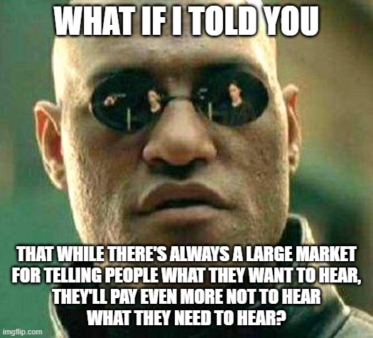 The Marketplace Of Ideas | WHAT IF I TOLD YOU; THAT WHILE THERE'S ALWAYS A LARGE MARKET
FOR TELLING PEOPLE WHAT THEY WANT TO HEAR,
THEY'LL PAY EVEN MORE NOT TO HEAR
WHAT THEY NEED TO HEAR? | image tagged in what if i told you,free market,ideas,the truth hurts,the scroll of truth,you can't handle the truth | made w/ Imgflip meme maker