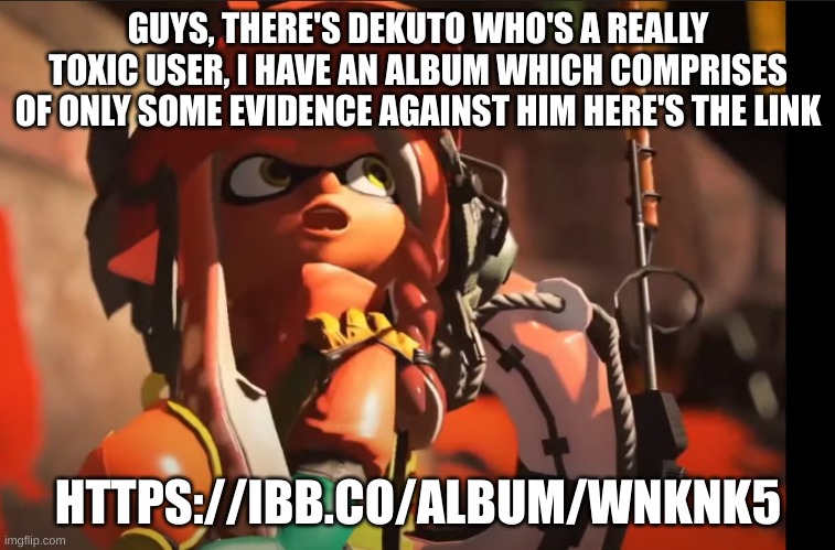https://ibb.co/album/wNkNk5 | GUYS, THERE'S DEKUTO WHO'S A REALLY TOXIC USER, I HAVE AN ALBUM WHICH COMPRISES OF ONLY SOME EVIDENCE AGAINST HIM HERE'S THE LINK; HTTPS://IBB.CO/ALBUM/WNKNK5 | image tagged in splatoon 3 gasp | made w/ Imgflip meme maker