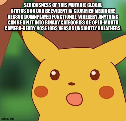Bad mood Pikachu | SERIOUSNESS OF THIS MUTABLE GLOBAL STATUS QUO CAN BE EVIDENT IN GLORIFIED MEDIOCRE VERSUS DOWNPLAYED FUNCTIONAL, WHEREBY ANYTHING CAN BE SPLIT INTO BINARY CATEGORIES OF, OPEN-MOUTH CAMERA-READY NOSE JOBS VERSUS UNSIGHTLY BREATHERS. | image tagged in surprised pikachu | made w/ Imgflip meme maker