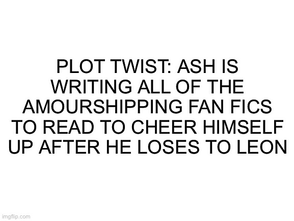 Im not saying he will lose to leon but its still possible that he will lose | PLOT TWIST: ASH IS WRITING ALL OF THE AMOURSHIPPING FAN FICS TO READ TO CHEER HIMSELF UP AFTER HE LOSES TO LEON | image tagged in blank white template | made w/ Imgflip meme maker