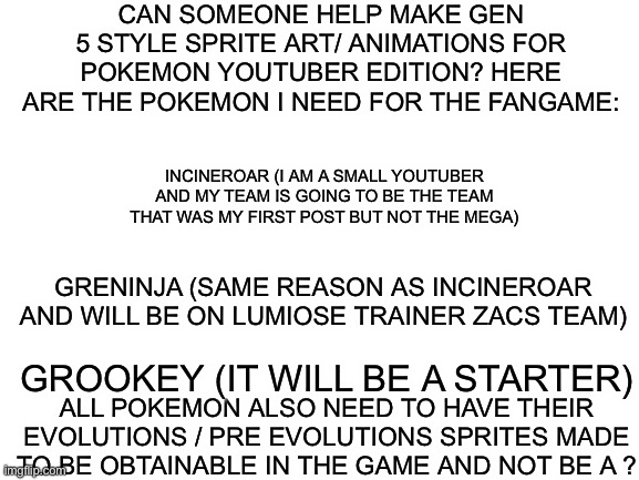 If anyone can help that would be great :) | CAN SOMEONE HELP MAKE GEN 5 STYLE SPRITE ART/ ANIMATIONS FOR POKEMON YOUTUBER EDITION? HERE ARE THE POKEMON I NEED FOR THE FANGAME:; INCINEROAR (I AM A SMALL YOUTUBER AND MY TEAM IS GOING TO BE THE TEAM THAT WAS MY FIRST POST BUT NOT THE MEGA); GRENINJA (SAME REASON AS INCINEROAR AND WILL BE ON LUMIOSE TRAINER ZACS TEAM); GROOKEY (IT WILL BE A STARTER); ALL POKEMON ALSO NEED TO HAVE THEIR EVOLUTIONS / PRE EVOLUTIONS SPRITES MADE TO BE OBTAINABLE IN THE GAME AND NOT BE A ? | image tagged in blank white template | made w/ Imgflip meme maker
