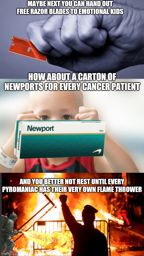 MAYBE NEXT YOU CAN HAND OUT FREE RAZOR BLADES TO EMOTIONAL KIDS; HOW ABOUT A CARTON OF NEWPORTS FOR EVERY CANCER PATIENT; AND YOU BETTER NOT REST UNTIL EVERY PYROMANIAC HAS THEIR VERY OWN FLAME THROWER | image tagged in come one come all,this administration is a joke,statement failure,stop the planet i wanna get off | made w/ Imgflip meme maker