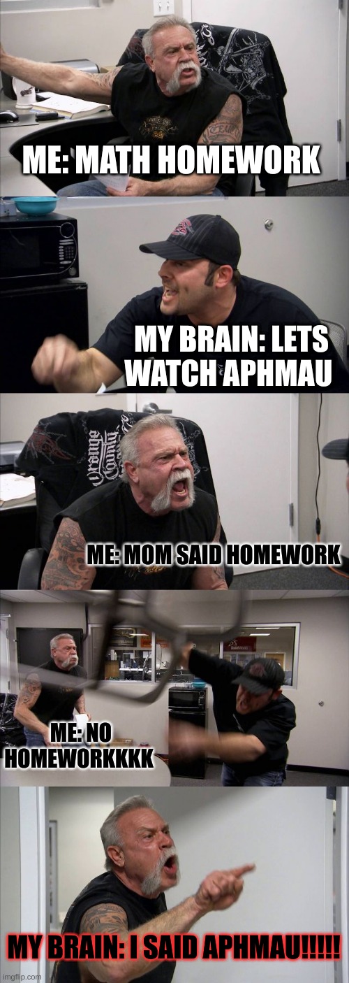 American Chopper Argument | ME: MATH HOMEWORK; MY BRAIN: LETS WATCH APHMAU; ME: MOM SAID HOMEWORK; ME: NO HOMEWORKKKK; MY BRAIN: I SAID APHMAU!!!!! | image tagged in memes,american chopper argument | made w/ Imgflip meme maker