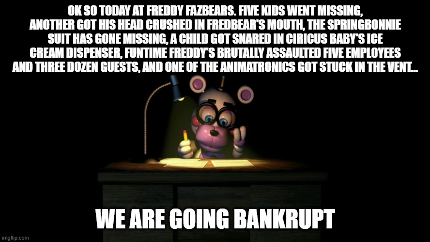 Helpy goes Bankrupt | OK SO TODAY AT FREDDY FAZBEARS. FIVE KIDS WENT MISSING, ANOTHER GOT HIS HEAD CRUSHED IN FREDBEAR'S MOUTH, THE SPRINGBONNIE SUIT HAS GONE MISSING, A CHILD GOT SNARED IN CIRICUS BABY'S ICE CREAM DISPENSER, FUNTIME FREDDY'S BRUTALLY ASSAULTED FIVE EMPLOYEES AND THREE DOZEN GUESTS, AND ONE OF THE ANIMATRONICS GOT STUCK IN THE VENT... WE ARE GOING BANKRUPT | image tagged in helpy doing taxes,fnaf,helpy | made w/ Imgflip meme maker