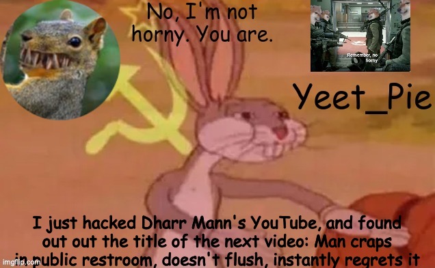 shid post | I just hacked Dharr Mann's YouTube, and found out out the title of the next video: Man craps in public restroom, doesn't flush, instantly regrets it | image tagged in yeet_pie | made w/ Imgflip meme maker