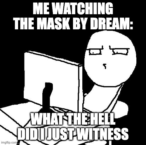 what the hell did I just watch | ME WATCHING THE MASK BY DREAM:; WHAT THE HELL DID I JUST WITNESS | image tagged in what the hell did i just watch | made w/ Imgflip meme maker