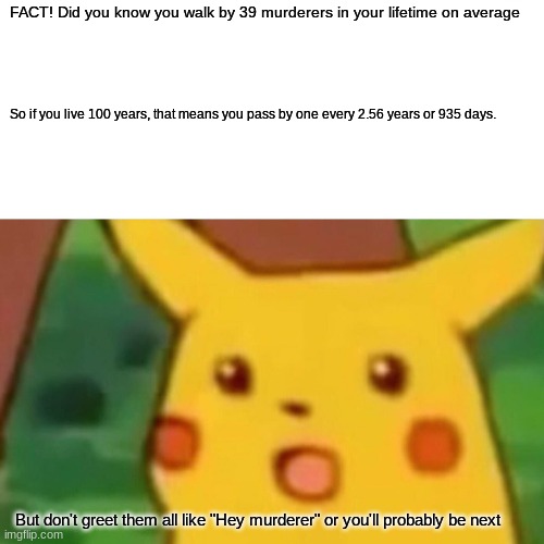 DISTURBING FACT. Some discretion advised | FACT! Did you know you walk by 39 murderers in your lifetime on average; So if you live 100 years, that means you pass by one every 2.56 years or 935 days. But don't greet them all like "Hey murderer" or you'll probably be next | image tagged in memes,surprised pikachu,funny,facts,disturbing | made w/ Imgflip meme maker