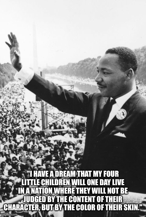 "I HAVE A DREAM THAT MY FOUR LITTLE CHILDREN WILL ONE DAY LIVE IN A NATION WHERE THEY WILL NOT BE JUDGED BY THE CONTENT OF THEIR CHARACTER,  | made w/ Imgflip meme maker