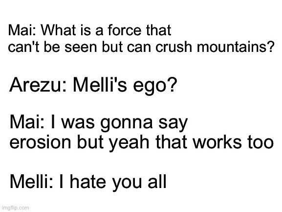 Blank White Template | Mai: What is a force that can't be seen but can crush mountains? Arezu: Melli's ego? Mai: I was gonna say erosion but yeah that works too; Melli: I hate you all | image tagged in blank white template,pokemon legends arceus,i hope this isnt cringe | made w/ Imgflip meme maker