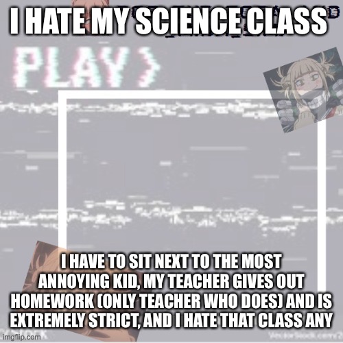 AAAAAAAAAAAAAA | I HATE MY SCIENCE CLASS; I HAVE TO SIT NEXT TO THE MOST ANNOYING KID, MY TEACHER GIVES OUT HOMEWORK (ONLY TEACHER WHO DOES) AND IS EXTREMELY STRICT, AND I HATE THAT CLASS ANYWAY | image tagged in robs temp forgor who made it but ty,first post here | made w/ Imgflip meme maker