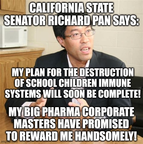 RICHARD PAN IMMUNE DESTRUCTION | CALIFORNIA STATE SENATOR RICHARD PAN SAYS:; MY PLAN FOR THE DESTRUCTION OF SCHOOL CHILDREN IMMUNE SYSTEMS WILL SOON BE COMPLETE! MY BIG PHARMA CORPORATE MASTERS HAVE PROMISED TO REWARD ME HANDSOMELY! | image tagged in ca state senator richard pan,covid-19,coronavirus,covid vaccine,california,school memes | made w/ Imgflip meme maker