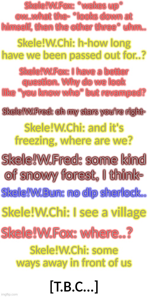 Part 2 | Skele!W.Fox: *wakes up* ow..what the- *looks down at himself, then the other three* uhm.. Skele!W.Chi: h-how long have we been passed out for..? Skele!W.Fox: I have a better question. Why do we look like "you know who" but revamped? Skele!W.Fred: oh my stars you're right-; Skele!W.Chi: and it's freezing, where are we? Skele!W.Fred: some kind of snowy forest, I think-; Skele!W.Bun: no dip sherlock.. Skele!W.Chi: I see a village; Skele!W.Fox: where..? Skele!W.Chi: some ways away in front of us; [T.B.C...] | image tagged in blank transparent square | made w/ Imgflip meme maker