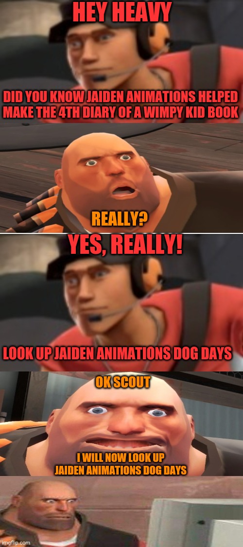 oh no | HEY HEAVY; DID YOU KNOW JAIDEN ANIMATIONS HELPED MAKE THE 4TH DIARY OF A WIMPY KID BOOK; REALLY? YES, REALLY! LOOK UP JAIDEN ANIMATIONS DOG DAYS; OK SCOUT; I WILL NOW LOOK UP JAIDEN ANIMATIONS DOG DAYS | image tagged in blank white template | made w/ Imgflip meme maker