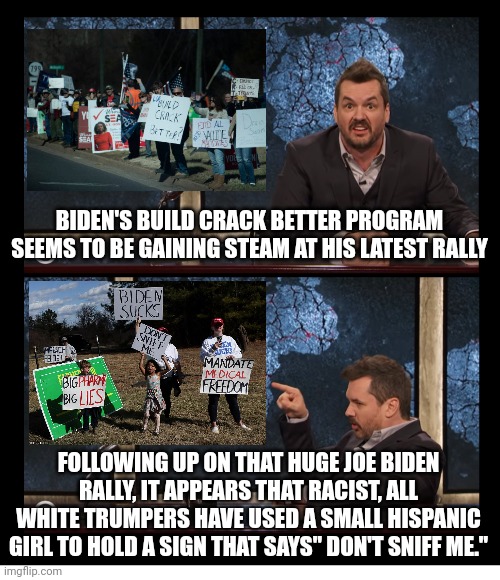 Fake News | BIDEN'S BUILD CRACK BETTER PROGRAM SEEMS TO BE GAINING STEAM AT HIS LATEST RALLY; FOLLOWING UP ON THAT HUGE JOE BIDEN RALLY, IT APPEARS THAT RACIST, ALL WHITE TRUMPERS HAVE USED A SMALL HISPANIC GIRL TO HOLD A SIGN THAT SAYS" DON'T SNIFF ME." | image tagged in newscaster jim jefferies two panel blank,joe biden rally,most popular president ever | made w/ Imgflip meme maker