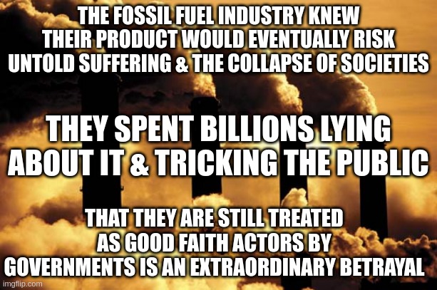 the fossil fuel industry knew, govts betraying us | THE FOSSIL FUEL INDUSTRY KNEW THEIR PRODUCT WOULD EVENTUALLY RISK UNTOLD SUFFERING & THE COLLAPSE OF SOCIETIES; THEY SPENT BILLIONS LYING ABOUT IT & TRICKING THE PUBLIC; THAT THEY ARE STILL TREATED AS GOOD FAITH ACTORS BY GOVERNMENTS IS AN EXTRAORDINARY BETRAYAL | image tagged in fossil fuel,climate change,climate | made w/ Imgflip meme maker