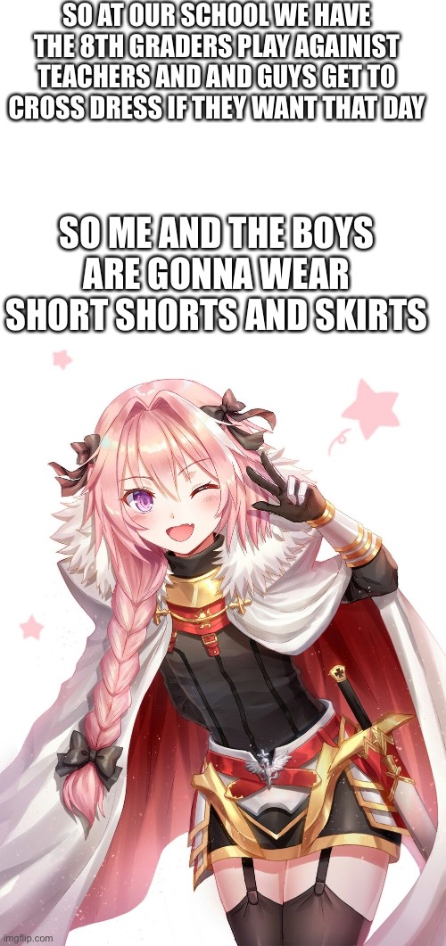Lets go i get to do it next year | SO AT OUR SCHOOL WE HAVE THE 8TH GRADERS PLAY AGAINIST TEACHERS AND AND GUYS GET TO CROSS DRESS IF THEY WANT THAT DAY; SO ME AND THE BOYS ARE GONNA WEAR SHORT SHORTS AND SKIRTS | image tagged in blank white template,astolfo | made w/ Imgflip meme maker