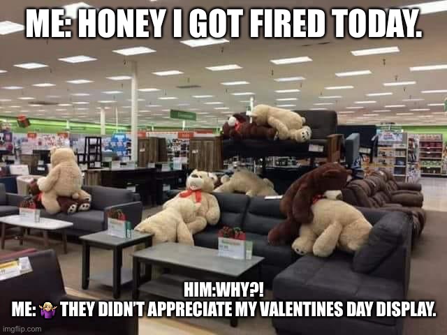 Artist’s eye | ME: HONEY I GOT FIRED TODAY. HIM:WHY?!
ME: 🤷🏼‍♀️ THEY DIDN’T APPRECIATE MY VALENTINES DAY DISPLAY. | image tagged in valentine's day | made w/ Imgflip meme maker