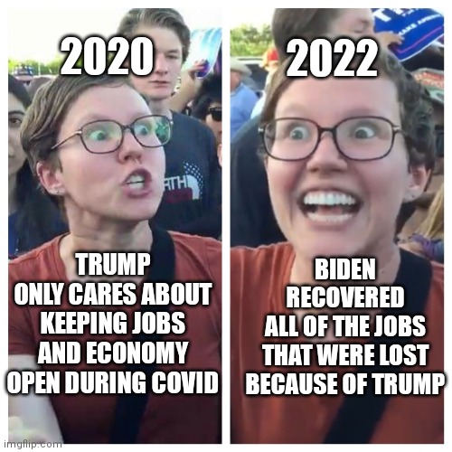 I like how they always ignore covid when they point to the 6.5 million "job creations" | 2020; 2022; BIDEN RECOVERED
ALL OF THE JOBS THAT WERE LOST BECAUSE OF TRUMP; TRUMP
ONLY CARES ABOUT
KEEPING JOBS AND ECONOMY OPEN DURING COVID | image tagged in social justice warrior hypocrisy,biden,trump,democrats,liberals | made w/ Imgflip meme maker