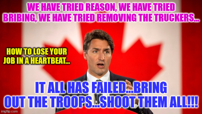 Justin Trudeau | WE HAVE TRIED REASON, WE HAVE TRIED BRIBING, WE HAVE TRIED REMOVING THE TRUCKERS... HOW TO LOSE YOUR JOB IN A HEARTBEAT... IT ALL HAS FAILED...BRING OUT THE TROOPS...SHOOT THEM ALL!!! | image tagged in justin trudeau | made w/ Imgflip meme maker