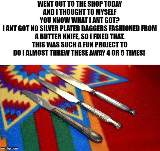 butter knife daggers | WENT OUT TO THE SHOP TODAY AND I THOUGHT TO MYSELF
YOU KNOW WHAT I ANT GOT?
I ANT GOT NO SILVER PLATED DAGGERS FASHIONED FROM A BUTTER KNIFE, SO I FIXED THAT. THIS WAS SUCH A FUN PROJECT TO DO I ALMOST THREW THESE AWAY 4 OR 5 TIMES! | image tagged in daggers,butter knifes | made w/ Imgflip meme maker