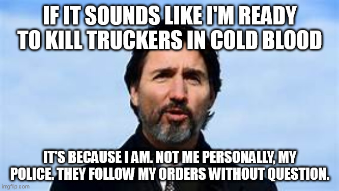 KILL ALL TRUCKERS, I COMMAND THEE! | IF IT SOUNDS LIKE I'M READY TO KILL TRUCKERS IN COLD BLOOD; IT'S BECAUSE I AM. NOT ME PERSONALLY, MY POLICE. THEY FOLLOW MY ORDERS WITHOUT QUESTION. | image tagged in justin trudeau,politics | made w/ Imgflip meme maker