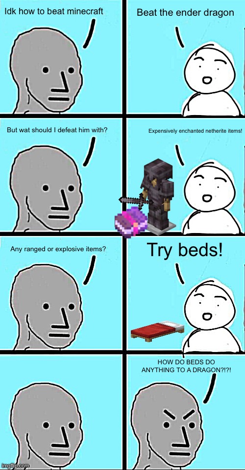 Lol | Idk how to beat minecraft; Beat the ender dragon; But wat should I defeat him with? Expensively enchanted netherite items! Any ranged or explosive items? Try beds! HOW DO BEDS DO ANYTHING TO A DRAGON?!?! | image tagged in npc extended,memes | made w/ Imgflip meme maker