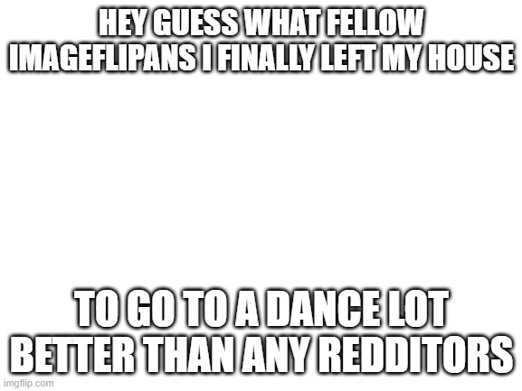 Hi | HEY GUESS WHAT FELLOW IMAGEFLIPANS I FINALLY LEFT MY HOUSE; TO GO TO A DANCE LOT BETTER THAN ANY REDDITORS | image tagged in blank white template | made w/ Imgflip meme maker