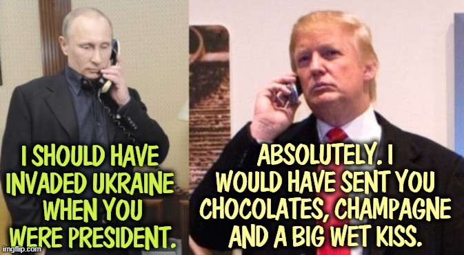 And you know where. | I SHOULD HAVE 
INVADED UKRAINE 
WHEN YOU WERE PRESIDENT. ABSOLUTELY. I WOULD HAVE SENT YOU CHOCOLATES, CHAMPAGNE AND A BIG WET KISS. | image tagged in trump putin phone call,putin,invasion,ukraine,trump,kiss | made w/ Imgflip meme maker