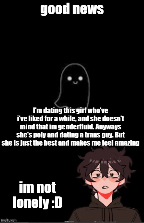 Finally something good happened | good news; I'm dating this girl who've i've liked for a while, and she doesn't mind that im genderfluid. Anyways she's poly and dating a trans guy. But she is just the best and makes me feel amazing; im not lonely :D | image tagged in onedepressedrose announcement template | made w/ Imgflip meme maker