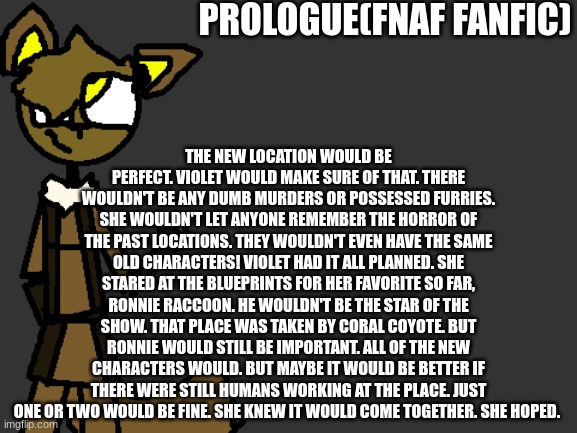 Forward(feel free to give your opinions and theories) | PROLOGUE(FNAF FANFIC); THE NEW LOCATION WOULD BE PERFECT. VIOLET WOULD MAKE SURE OF THAT. THERE WOULDN'T BE ANY DUMB MURDERS OR POSSESSED FURRIES. SHE WOULDN'T LET ANYONE REMEMBER THE HORROR OF THE PAST LOCATIONS. THEY WOULDN'T EVEN HAVE THE SAME OLD CHARACTERS! VIOLET HAD IT ALL PLANNED. SHE STARED AT THE BLUEPRINTS FOR HER FAVORITE SO FAR, RONNIE RACCOON. HE WOULDN'T BE THE STAR OF THE SHOW. THAT PLACE WAS TAKEN BY CORAL COYOTE. BUT RONNIE WOULD STILL BE IMPORTANT. ALL OF THE NEW CHARACTERS WOULD. BUT MAYBE IT WOULD BE BETTER IF THERE WERE STILL HUMANS WORKING AT THE PLACE. JUST ONE OR TWO WOULD BE FINE. SHE KNEW IT WOULD COME TOGETHER. SHE HOPED. | image tagged in fnaf,fanfiction | made w/ Imgflip meme maker