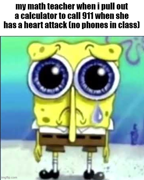 Sad Spongebob | my math teacher when i pull out a calculator to call 911 when she has a heart attack (no phones in class) | image tagged in sad spongebob | made w/ Imgflip meme maker