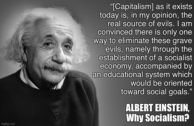 Your idols were all socialists. | “[Capitalism] as it exists
today is, in my opinion, the
real source of evils. I am
convinced there is only one
way to eliminate these grave
evils, namely through the
establishment of a socialist
economy, accompanied by
an educational system which
would be oriented
toward social goals.”; ALBERT EINSTEIN, Why Socialism? | image tagged in albert einstein quotes,socialism,capitalism,anti-capitalist,albert einstein,economics | made w/ Imgflip meme maker