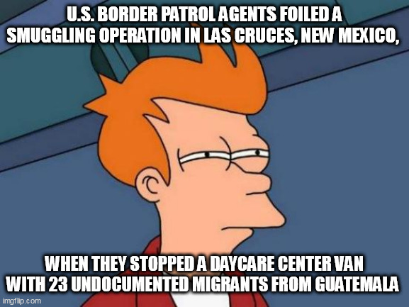 Futurama Fry Meme | U.S. BORDER PATROL AGENTS FOILED A SMUGGLING OPERATION IN LAS CRUCES, NEW MEXICO, WHEN THEY STOPPED A DAYCARE CENTER VAN WITH 23 UNDOCUMENTED MIGRANTS FROM GUATEMALA | image tagged in memes,futurama fry | made w/ Imgflip meme maker