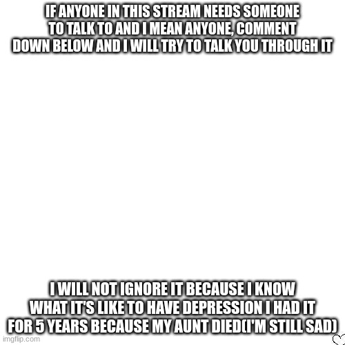 STOP and read | IF ANYONE IN THIS STREAM NEEDS SOMEONE TO TALK TO AND I MEAN ANYONE, COMMENT DOWN BELOW AND I WILL TRY TO TALK YOU THROUGH IT; I WILL NOT IGNORE IT BECAUSE I KNOW WHAT IT'S LIKE TO HAVE DEPRESSION I HAD IT FOR 5 YEARS BECAUSE MY AUNT DIED(I'M STILL SAD) | image tagged in memes,blank transparent square | made w/ Imgflip meme maker