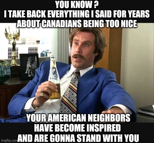 Let's Have A Beer, Eh? | YOU KNOW ?
I TAKE BACK EVERYTHING I SAID FOR YEARS ABOUT CANADIANS BEING TOO NICE; YOUR AMERICAN NEIGHBORS HAVE BECOME INSPIRED 
AND ARE GONNA STAND WITH YOU | image tagged in truckers,liberals,democrats,occupied,convoy,vaccine | made w/ Imgflip meme maker