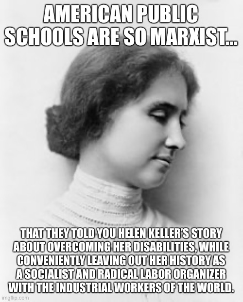Comrade Helen Keller | AMERICAN PUBLIC SCHOOLS ARE SO MARXIST…; THAT THEY TOLD YOU HELEN KELLER’S STORY
ABOUT OVERCOMING HER DISABILITIES, WHILE
CONVENIENTLY LEAVING OUT HER HISTORY AS
A SOCIALIST AND RADICAL LABOR ORGANIZER
WITH THE INDUSTRIAL WORKERS OF THE WORLD. | image tagged in helen keller,socialism,anti-capitalist,iww,working class,union | made w/ Imgflip meme maker
