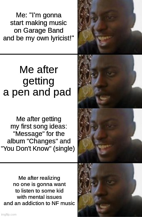 True story, happened today. Only ONE person wanted to listen. Thanks, DerpyQueen | Me: "I'm gonna start making music on Garage Band and be my own lyricist!"; Me after getting a pen and pad; Me after getting my first song ideas: "Message" for the album "Changes" and "You Don't Know" (single); Me after realizing no one is gonna want to listen to some kid with mental issues and an addiction to NF music | image tagged in oh yeah oh no | made w/ Imgflip meme maker