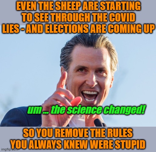 lying liar | EVEN THE SHEEP ARE STARTING TO SEE THROUGH THE COVID LIES - AND ELECTIONS ARE COMING UP; um ... the science changed! SO YOU REMOVE THE RULES YOU ALWAYS KNEW WERE STUPID | image tagged in insane idiot gavin newsom | made w/ Imgflip meme maker