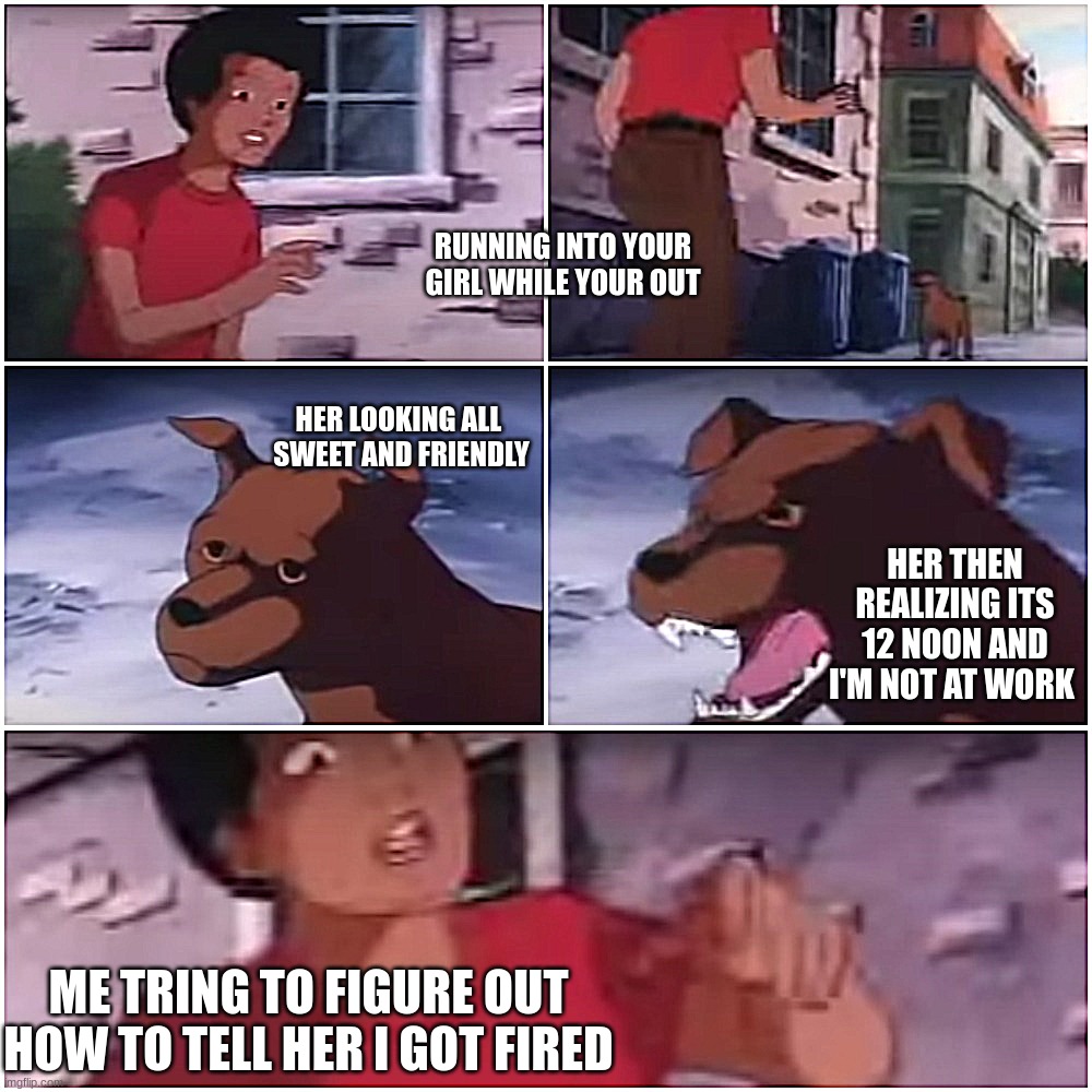 she found out i got fired | RUNNING INTO YOUR GIRL WHILE YOUR OUT; HER LOOKING ALL 
SWEET AND FRIENDLY; HER THEN REALIZING ITS 12 NOON AND I'M NOT AT WORK; ME TRING TO FIGURE OUT HOW TO TELL HER I GOT FIRED | image tagged in funny memes,funny | made w/ Imgflip meme maker