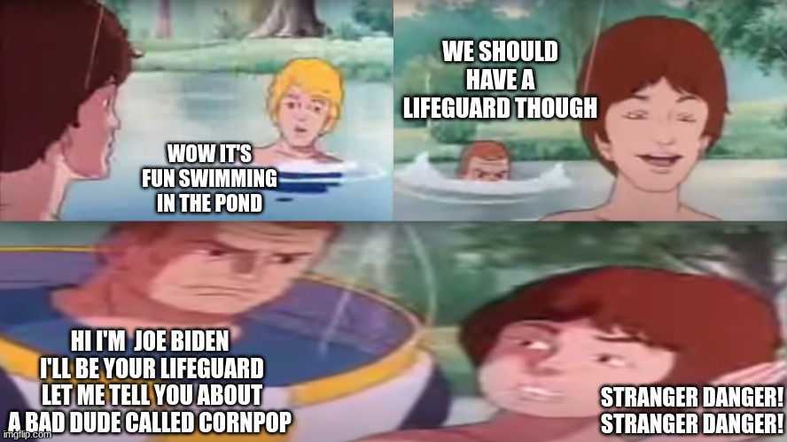 stranger danger | WE SHOULD HAVE A LIFEGUARD THOUGH; WOW IT'S FUN SWIMMING IN THE POND; HI I'M  JOE BIDEN  I'LL BE YOUR LIFEGUARD  LET ME TELL YOU ABOUT A BAD DUDE CALLED CORNPOP; STRANGER DANGER! STRANGER DANGER! | image tagged in stranger danger,funny,funny memes,cartoons,classic tv,80's tv | made w/ Imgflip meme maker