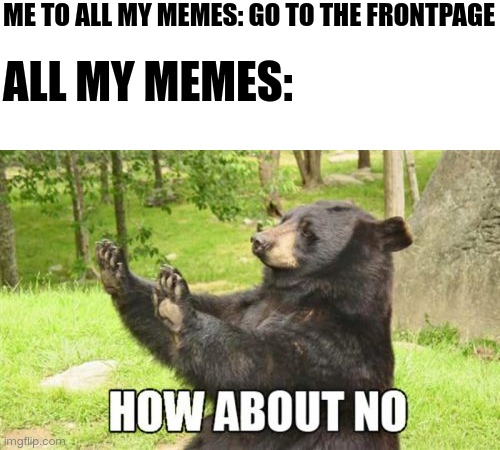My memes | ME TO ALL MY MEMES: GO TO THE FRONTPAGE; ALL MY MEMES: | image tagged in memes,how about no bear,meme | made w/ Imgflip meme maker