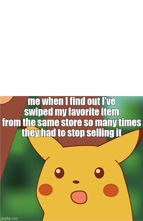 Surprised Pikachu (High Quality) | me when I find out I've swiped my favorite item from the same store so many times
they had to stop selling it | image tagged in surprised pikachu high quality | made w/ Imgflip meme maker