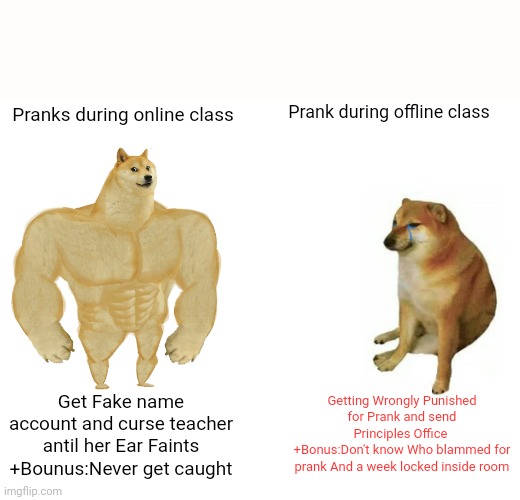 Buff Doge vs. Cheems Meme | Prank during offline class; Pranks during online class; Getting Wrongly Punished for Prank and send Principles Office 
+Bonus:Don't know Who blammed for prank And a week locked inside room; Get Fake name account and curse teacher antil her Ear Faints
+Bounus:Never get caught | image tagged in memes,buff doge vs cheems | made w/ Imgflip meme maker