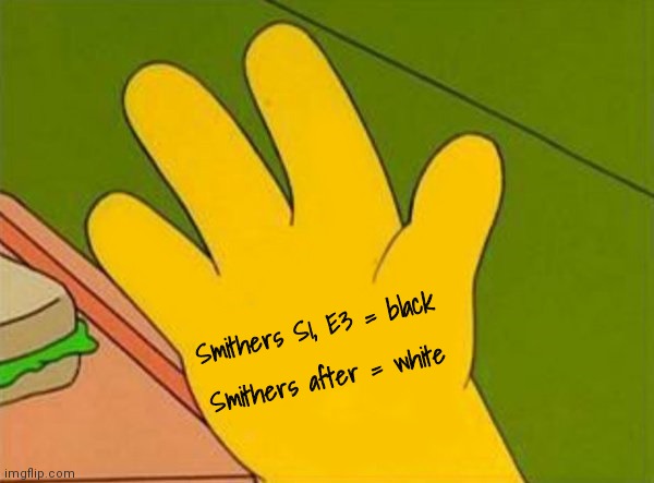 Smithers Season 1, Episode 3 | Smithers S1, E3 = black; Smithers after = white | image tagged in lenny white carl black homer simpsons' hand,the simpsons | made w/ Imgflip meme maker
