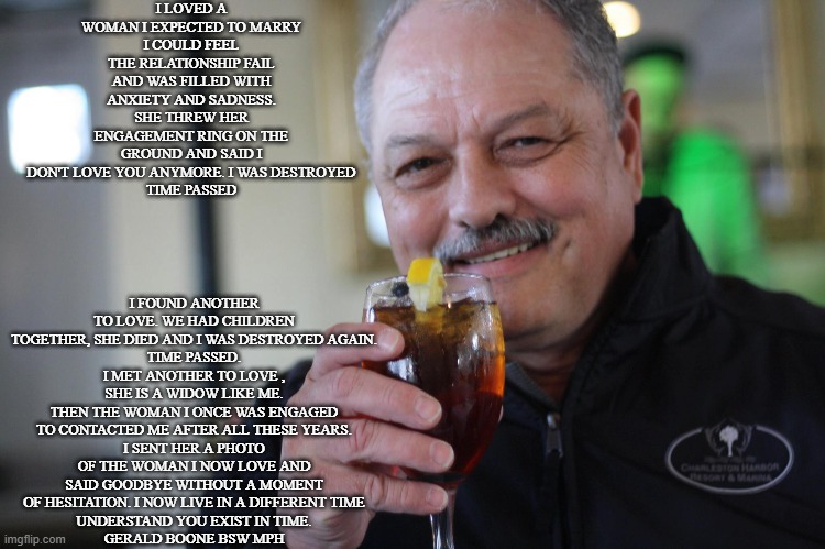 You Exist in Time | I LOVED A WOMAN I EXPECTED TO MARRY
I COULD FEEL THE RELATIONSHIP FAIL AND WAS FILLED WITH ANXIETY AND SADNESS. SHE THREW HER ENGAGEMENT RING ON THE GROUND AND SAID I DON'T LOVE YOU ANYMORE. I WAS DESTROYED
TIME PASSED; I FOUND ANOTHER TO LOVE. WE HAD CHILDREN TOGETHER, SHE DIED AND I WAS DESTROYED AGAIN.
TIME PASSED.
I MET ANOTHER TO LOVE , SHE IS A WIDOW LIKE ME.
THEN THE WOMAN I ONCE WAS ENGAGED TO CONTACTED ME AFTER ALL THESE YEARS.
I SENT HER A PHOTO OF THE WOMAN I NOW LOVE AND SAID GOODBYE WITHOUT A MOMENT OF HESITATION. I NOW LIVE IN A DIFFERENT TIME
UNDERSTAND YOU EXIST IN TIME.
GERALD BOONE BSW MPH | image tagged in relationships,life lessons | made w/ Imgflip meme maker