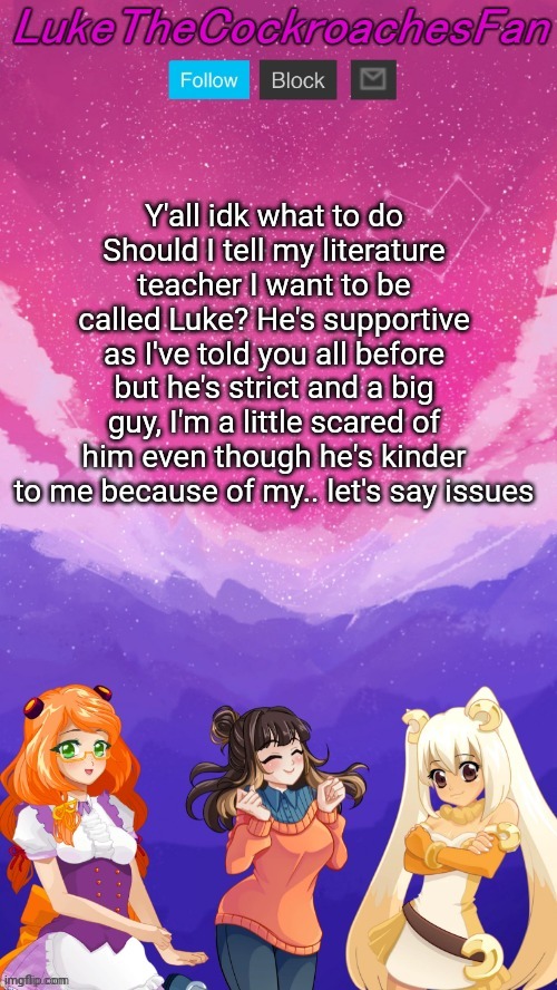 nina, peanut and cassie bisexual temp | Y'all idk what to do
Should I tell my literature teacher I want to be called Luke? He's supportive as I've told you all before but he's strict and a big guy, I'm a little scared of him even though he's kinder to me because of my.. let's say issues | image tagged in nina peanut and cassie bisexual temp | made w/ Imgflip meme maker