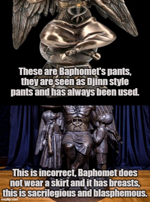 The Satanic Temple are not true Satanists | These are Baphomet's pants, they are seen as Djinn style pants and has always been used. This is incorrect, Baphomet does not wear a skirt and it has breasts, this is sacrilegious and blasphemous. | image tagged in baphomet,satanism,the satanic temple,djinn,satanic,lucifer | made w/ Imgflip meme maker