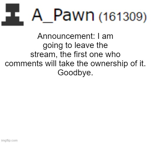 I am leaving the stream, you may ask why or something idk | Announcement: I am going to leave the stream, the first one who comments will take the ownership of it.
Goodbye. | image tagged in blank white template | made w/ Imgflip meme maker