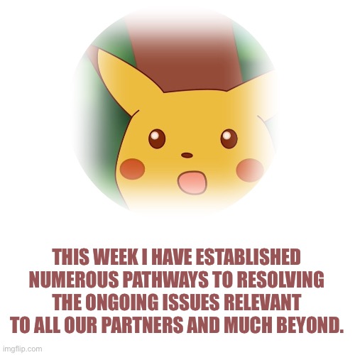 Pikachu Postcard | THIS WEEK I HAVE ESTABLISHED NUMEROUS PATHWAYS TO RESOLVING THE ONGOING ISSUES RELEVANT TO ALL OUR PARTNERS AND MUCH BEYOND. | image tagged in surprised pikachu | made w/ Imgflip meme maker